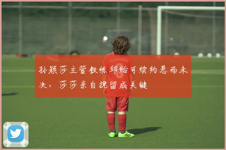 孙颖莎主管教练邱贻可续约悬而未决，莎莎亲自挽留成关键