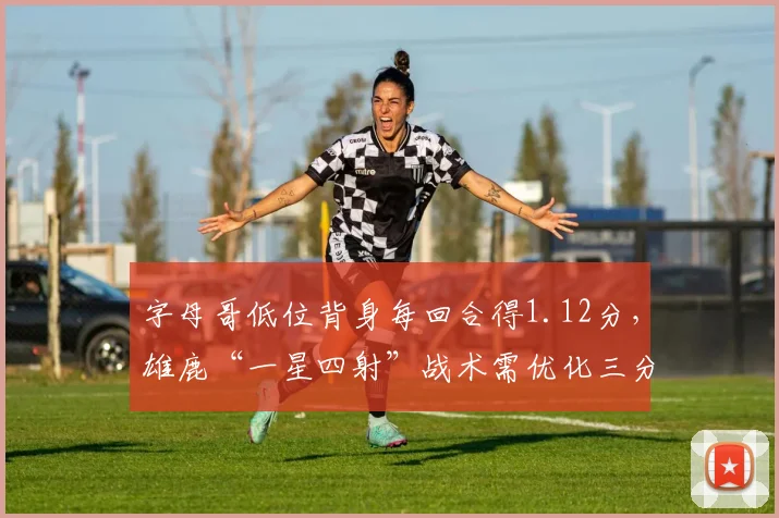 字母哥低位背身每回合得1.12分，雄鹿“一星四射”战术需优化三分线外支援