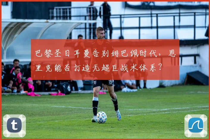 巴黎圣日耳曼告别姆巴佩时代，恩里克能否打造无超巨战术体系？