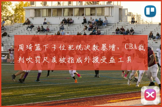 周琦篮下卡位犯规次数暴增，CBA裁判吹罚尺度被指成外援受益工具