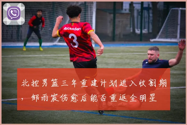 北控男篮三年重建计划进入收割期，邹雨宸伤愈后能否重返全明星