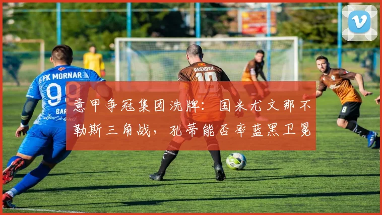意甲争冠集团洗牌：国米尤文那不勒斯三角战，孔蒂能否率蓝黑卫冕？
