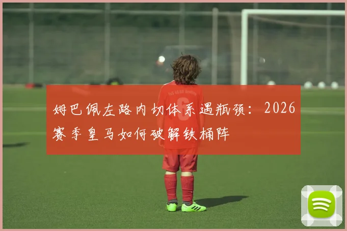 姆巴佩左路内切体系遇瓶颈：2026赛季皇马如何破解铁桶阵