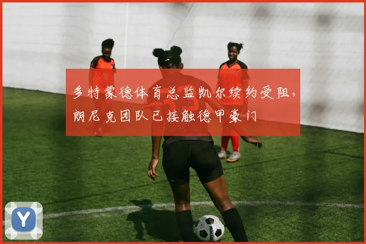 多特蒙德体育总监凯尔续约受阻，朗尼克团队已接触德甲豪门