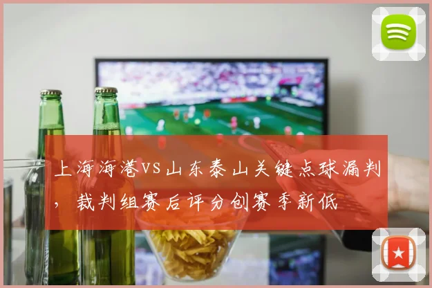 上海海港vs山东泰山关键点球漏判，裁判组赛后评分创赛季新低