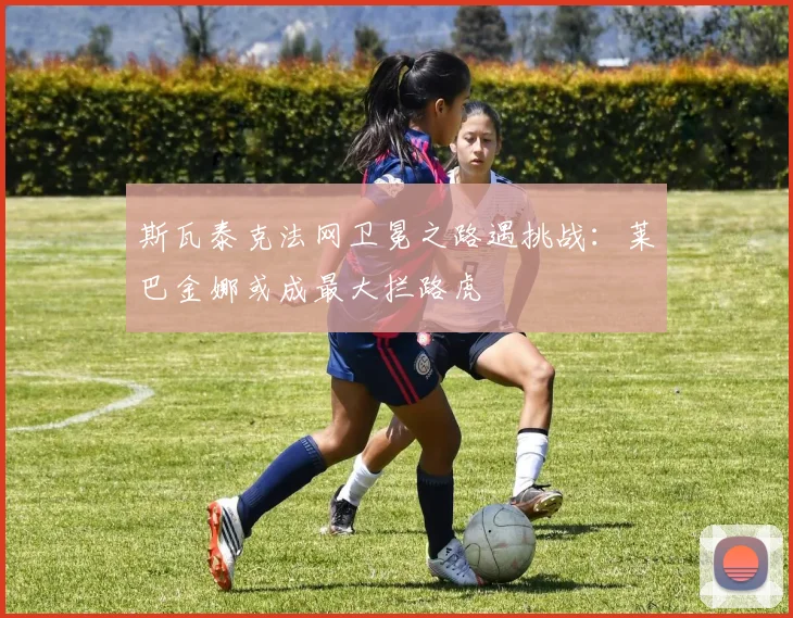 斯瓦泰克法网卫冕之路遇挑战：莱巴金娜或成最大拦路虎