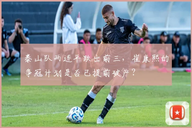 泰山队两连平跌出前三，崔康熙的争冠计划是否已提前破产？