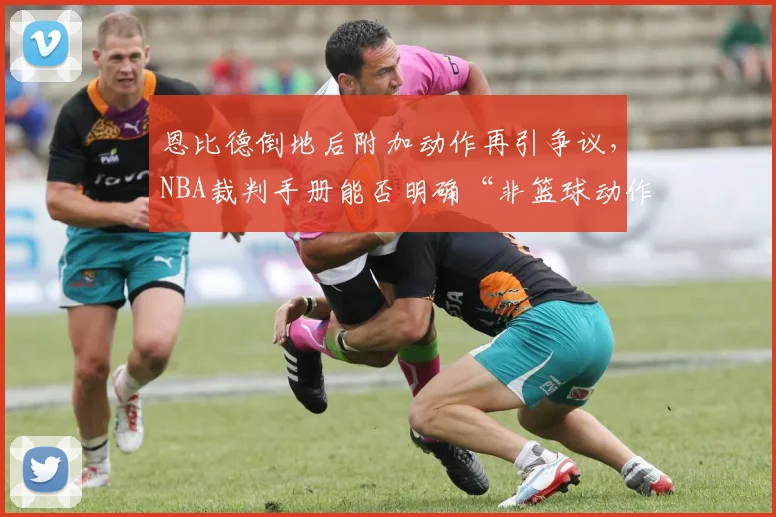 恩比德倒地后附加动作再引争议，NBA裁判手册能否明确“非篮球动作”定义？