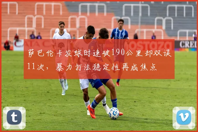 萨巴伦卡发球时速破190公里却双误11次，暴力打法稳定性再成焦点